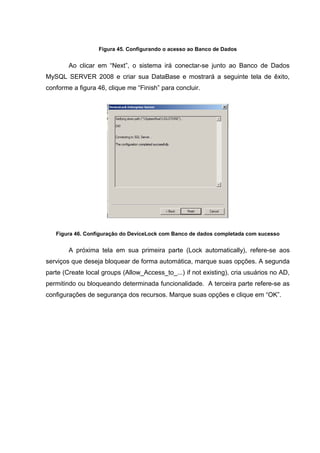 Figura 45. Configurando o acesso ao Banco de Dados


        Ao clicar em “Next”, o sistema irá conectar-se junto ao Banco de Dados
MySQL SERVER 2008 e criar sua DataBase e mostrará a seguinte tela de êxito,
conforme a figura 46, clique me “Finish” para concluir.




   Figura 46. Configuração do DeviceLock com Banco de dados completada com sucesso


        A próxima tela em sua primeira parte (Lock automatically), refere-se aos
serviços que deseja bloquear de forma automática, marque suas opções. A segunda
parte (Create local groups (Allow_Access_to_...) if not existing), cria usuários no AD,
permitindo ou bloqueando determinada funcionalidade. A terceira parte refere-se as
configurações de segurança dos recursos. Marque suas opções e clique em “OK”.
 