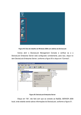 Figura 49. Área de trabalho do Windows 2008 com atalhos do DeviceLock


       Vamos abrir o DeviceLock Management Console e verificar se a o
DeviceLock Enterprise Server está configurado corretamente, para isso, clique no
item DeviceLock Enterprise Server, conforme a figura 50 e clique em “Connect”.




                        Figura 50. DeviceLock Enterprise Server


       Clique em “Ok”, isto fará com que se conecte ao MySQL SERVER 2008
local, onde estarão sendo salvos informações do DeviceLock, conforme a figura 51.
 