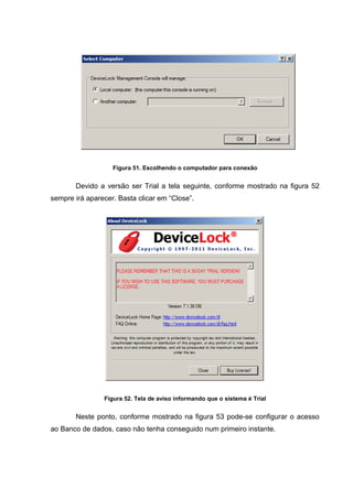 Figura 51. Escolhendo o computador para conexão


       Devido a versão ser Trial a tela seguinte, conforme mostrado na figura 52
sempre irá aparecer. Basta clicar em “Close”.




                Figura 52. Tela de aviso informando que o sistema é Trial


       Neste ponto, conforme mostrado na figura 53 pode-se configurar o acesso
ao Banco de dados, caso não tenha conseguido num primeiro instante.
 