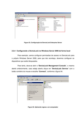 Figura 53. Configuração do DeviceLock Enterprise Server




2.2.4 Configurando o DeviceLock no Windows Server 2008 de forma local

       Para exemplo, vamos configurar permissões de acesso no DeviceLock para
o próprio Windows Server 2008, para que isto aconteça, devemos configurar os
dispositivos que serão bloqueados.

       Para tanto, deve-se abrir o “DeviceLock Management Console”, o mesmo
aberto anteriormente, caso esteja aberto clique em “DeviceLock Service” com o
botão contrário do mouse e escolha “Connect”, conforme a figura 54.




                     Figura 54. Aplicando regras a um computador
 