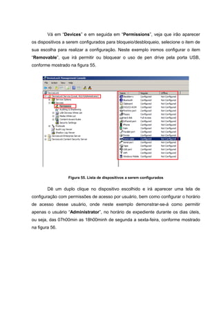 Vá em “Devices” e em seguida em “Permissions”, veja que irão aparecer
os dispositivos a serem configurados para bloqueio/desbloqueio, selecione o item de
sua escolha para realizar a configuração. Neste exemplo iremos configurar o item
“Removable”, que irá permitir ou bloquear o uso de pen drive pela porta USB,
conforme mostrado na figura 55.




                  Figura 55. Lista de dispositivos a serem configurados


        Dê um duplo clique no dispositivo escolhido e irá aparecer uma tela de
configuração com permissões de acesso por usuário, bem como configurar o horário
de acesso desse usuário, onde neste exemplo demonstrar-se-á como permitir
apenas o usuário “Administrator”, no horário de expediente durante os dias úteis,
ou seja, das 07h00min as 18h00minh de segunda a sexta-feira, conforme mostrado
na figura 56.
 