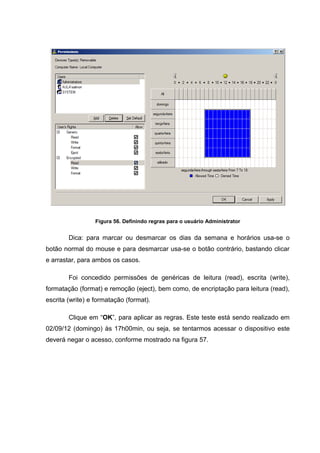 Figura 56. Definindo regras para o usuário Administrator


        Dica: para marcar ou desmarcar os dias da semana e horários usa-se o
botão normal do mouse e para desmarcar usa-se o botão contrário, bastando clicar
e arrastar, para ambos os casos.

        Foi concedido permissões de genéricas de leitura (read), escrita (write),
formatação (format) e remoção (eject), bem como, de encriptação para leitura (read),
escrita (write) e formatação (format).

        Clique em “OK”, para aplicar as regras. Este teste está sendo realizado em
02/09/12 (domingo) às 17h00min, ou seja, se tentarmos acessar o dispositivo este
deverá negar o acesso, conforme mostrado na figura 57.
 