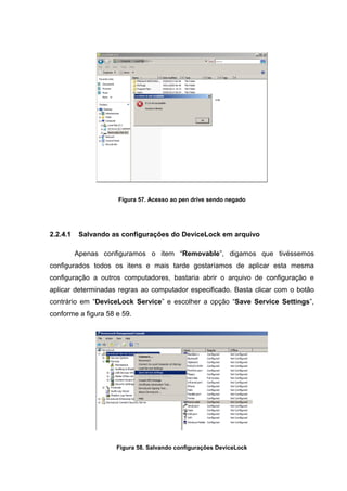 Figura 57. Acesso ao pen drive sendo negado




2.2.4.1    Salvando as configurações do DeviceLock em arquivo

          Apenas configuramos o item “Removable”, digamos que tivéssemos
configurados todos os itens e mais tarde gostaríamos de aplicar esta mesma
configuração a outros computadores, bastaria abrir o arquivo de configuração e
aplicar determinadas regras ao computador especificado. Basta clicar com o botão
contrário em “DeviceLock Service” e escolher a opção “Save Service Settings”,
conforme a figura 58 e 59.




                     Figura 58. Salvando configurações DeviceLock
 