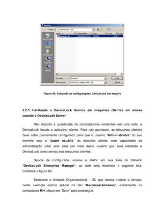 Figura 59. Salvando as configurações DeviceLock em arquivo




2.2.5 Instalando o DeviceLock Service em máquinas clientes em massa
usando o DeviceLock Server

       Não importa a quantidade de computadores existentes em uma rede, o
DeviceLock instala o aplicativo cliente. Para isto acontecer, as máquinas clientes
deve estar previamente configurado para que o usuário “Administrador” do seu
domínio seja o “super usuário” da máquina cliente, com capacidade de
administração total, pois será por meio deste usuário que será instalado o
DeviceLock como serviço nas máquinas clientes.

       Depois de configurado, acesse o atalho em sua área de trabalho
“DeviceLock Enterprise Manager”, ao abrir será mostrado a seguinte tela,
conforme a figura 60.

       Selecione a Unidade Organizacional - OU que deseja instalar o serviço,
neste exemplo iremos aplicar na OU “RecursosHumanos”, exatamente no
computador RH, clique em “Scan” para prosseguir.
 