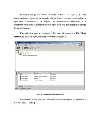 Quando o serviço encontra-se instalado, traduz-se que agora poderemos
aplicar quaisquer regras ao computador cliente. Como exemplo iremos aplicar a
regra salva no item anterior, que bloqueia o uso de pen drive fora dos horários de
expediente e dias úteis. Caso tente acessar o pen drive fora dessas regras o serviço
deverá ser negado.

       Para aplicar a regra ao computador RH, basta clicar no menu File / Scan
Network, ou clicar no ícone, conforme mostrado na figura 62.




                         Figura 62. Re-escaneando o domínio


       Irá aparecer a seguinte tela, conforme mostrado na figura 63 selecione o
item “Set service settings”.
 