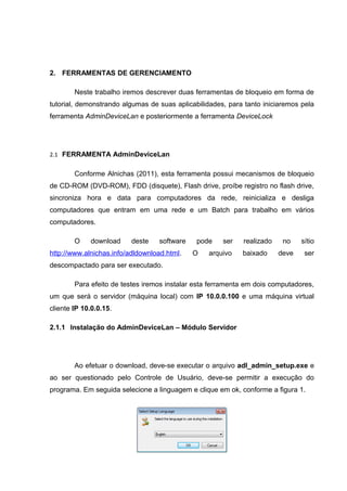 2. FERRAMENTAS DE GERENCIAMENTO

        Neste trabalho iremos descrever duas ferramentas de bloqueio em forma de
tutorial, demonstrando algumas de suas aplicabilidades, para tanto iniciaremos pela
ferramenta AdminDeviceLan e posteriormente a ferramenta DeviceLock




2.1 FERRAMENTA AdminDeviceLan


        Conforme Alnichas (2011), esta ferramenta possui mecanismos de bloqueio
de CD-ROM (DVD-ROM), FDD (disquete), Flash drive, proíbe registro no flash drive,
sincroniza hora e data para computadores da rede, reinicializa e desliga
computadores que entram em uma rede e um Batch para trabalho em vários
computadores.

        O    download     deste   software    pode    ser   realizado    no    sítio
http://www.alnichas.info/adldownload.html.   O    arquivo   baixado     deve    ser
descompactado para ser executado.

        Para efeito de testes iremos instalar esta ferramenta em dois computadores,
um que será o servidor (máquina local) com IP 10.0.0.100 e uma máquina virtual
cliente IP 10.0.0.15.

2.1.1 Instalação do AdminDeviceLan – Módulo Servidor




        Ao efetuar o download, deve-se executar o arquivo adl_admin_setup.exe e
ao ser questionado pelo Controle de Usuário, deve-se permitir a execução do
programa. Em seguida selecione a linguagem e clique em ok, conforme a figura 1.
 