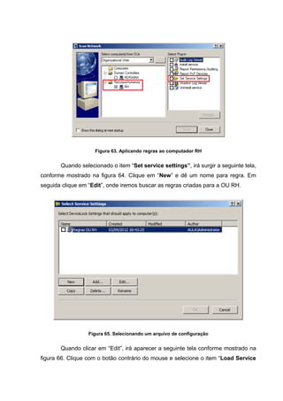 Figura 63. Aplicando regras ao computador RH


       Quando selecionado o item “Set service settings”, irá surgir a seguinte tela,
conforme mostrado na figura 64. Clique em “New” e dê um nome para regra. Em
seguida clique em “Edit”, onde iremos buscar as regras criadas para a OU RH.




                  Figura 65. Selecionando um arquivo de configuração


       Quando clicar em “Edit”, irá aparecer a seguinte tela conforme mostrado na
figura 66. Clique com o botão contrário do mouse e selecione o item “Load Service
 
