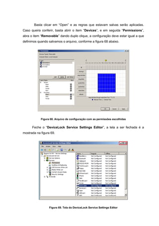 Basta clicar em “Open” e as regras que estavam salvas serão aplicadas.
Caso queira conferir, basta abrir o item “Devices”, e em seguida “Permissions”,
abra o item “Removable” dando duplo clique, a configuração deve estar igual a que
definimos quando salvamos o arquivo, conforme a figura 68 abaixo.




            Figura 68. Arquivo de configuração com as permissões escolhidas


      Feche o “DeviceLock Service Settings Editor”, a tela a ser fechada é a
mostrada na figura 69.




                  Figura 69. Tela do DeviceLock Service Settings Editor
 