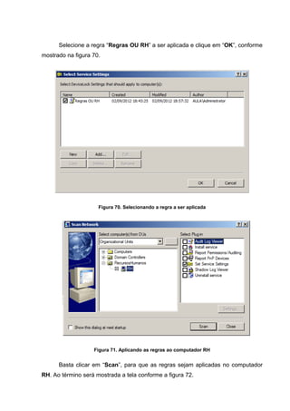 Selecione a regra “Regras OU RH” a ser aplicada e clique em “OK”, conforme
mostrado na figura 70.




                     Figura 70. Selecionando a regra a ser aplicada




                   Figura 71. Aplicando as regras ao computador RH


      Basta clicar em “Scan”, para que as regras sejam aplicadas no computador
RH. Ao término será mostrada a tela conforme a figura 72.
 