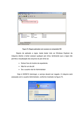 Figura 72. Regras aplicadas com sucesso ao computador RH


      Depois de aplicado a regra, basta testar indo ao Windows Explorer da
máquina cliente e tentar acessar qualquer pen drive, lembrando que a regra não
permite a visualização dos arquivos do pen drive se:

         •   Estiver fora do horário de expediente
         •   Não for um dia útil
         •   Se o usuário não for Administrator

       Hoje é 02/09/12 (domingo), o serviço deverá ser negado. A máquina será
acessada com o usuário Administrator, conforme mostrado na figura 73.
 