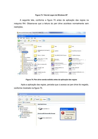 Figura 73. Tela de Logon do Windows XP


       A seguinte tela, conforme a figura 74 antes da aplicação das regras na
máquina RH. Observa-se que a leitura do pen drive acontece normalmente sem
restrições.




              Figura 74. Pen drive sendo exibido antes da aplicação das regras


        Após a aplicação das regras, perceba que o acesso ao pen drive foi negado,
conforme mostrado na figura 75.
 