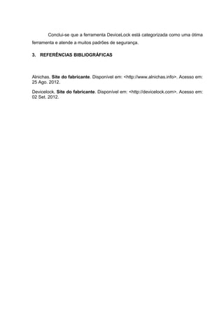 Conclui-se que a ferramenta DeviceLock está categorizada como uma ótima
ferramenta e atende a muitos padrões de segurança.

3. REFERÊNCIAS BIBLIOGRÁFICAS



Alnichas. Site do fabricante. Disponível em: <http://www.alnichas.info>. Acesso em:
25 Ago. 2012.

Devicelock. Site do fabricante. Disponível em: <http://devicelock.com>. Acesso em:
02 Set. 2012.
 