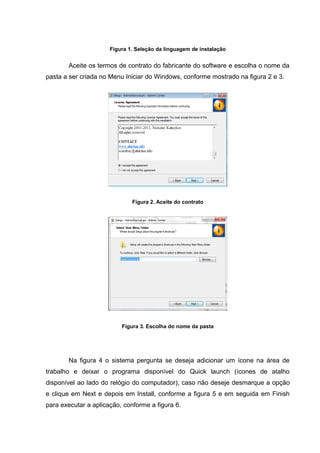 Figura 1. Seleção da linguagem de instalação


       Aceite os termos de contrato do fabricante do software e escolha o nome da
pasta a ser criada no Menu Iniciar do Windows, conforme mostrado na figura 2 e 3.




                              Figura 2. Aceite do contrato




                          Figura 3. Escolha do nome da pasta




       Na figura 4 o sistema pergunta se deseja adicionar um ícone na área de
trabalho e deixar o programa disponível do Quick launch (ícones de atalho
disponível ao lado do relógio do computador), caso não deseje desmarque a opção
e clique em Next e depois em Install, conforme a figura 5 e em seguida em Finish
para executar a aplicação, conforme a figura 6.
 