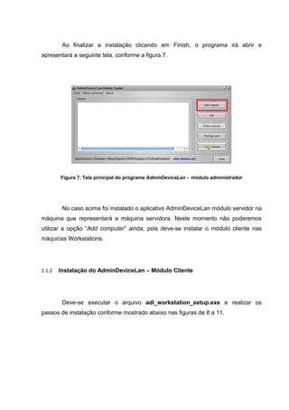 Ao finalizar a instalação clicando em Finish, o programa irá abrir e
apresentará a seguinte tela, conforme a figura 7.




        Figura 7. Tela principal do programa AdminDeviceLan - módulo administrador




         No caso acima foi instalado o aplicativo AdminDeviceLan módulo servidor na
máquina que representará a máquina servidora. Neste momento não poderemos
utilizar a opção “Add computer” ainda, pois deve-se instalar o módulo cliente nas
máquinas Workstations.




2.1.2   Instalação do AdminDeviceLan – Módulo Cliente




         Deve-se executar o arquivo adl_workstation_setup.exe e realizar os
passos de instalação conforme mostrado abaixo nas figuras de 8 a 11.
 