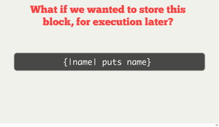 What if we wanted to store this
 block, for execution later?


      {|name| puts name}




                              ...