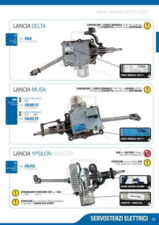 www.epsrigenerati.com 
COMUNICARE il CODICE ORIGINALE (FIAT N°) indicato 
sull’ETICHETTA presente sulla CENTRALINA 
LANCIA MUSA indicati sull’ETICHETTA presente sulla CENTRALINA 
GUAINA SENSORE AZZURRA 
SERVOSTERZI ELETTRICI 
LANCIA DELTA 
CODICE ORIGINALE (FIAT N°) 
DA ERLD 
GIUGNO 
2008 
COMUNICARE il CODICE ORIGINALE (FIAT N°) e DATARIO (DATE) 
CODICE ORIGINALE 
...610 
ERLM610 
CODICE ORIGINALE 
...279 | ...280 
ERLM279 
CODICE ORIGINALE (FIAT N°) 
ETICHETTA “ LANCIA 843... ” 
LANCIA YPSILON CON ESP 
COMUNICARE N°DISEGNO FIAT per ECU 
( ...209 | ...210 ) 
VERIFICARE se sul bordo della centralina 
è riportato: “LANCIA 843 SPORT” 
NON far RUOTARE l’albero 
durante l’installazione 
VERIFICARE se ha il tasto ASR 
sulla plancia di comando DA ERLYCE 
SETTEMBRE 
2003 
13 
MODELLO 
UNICO 
 