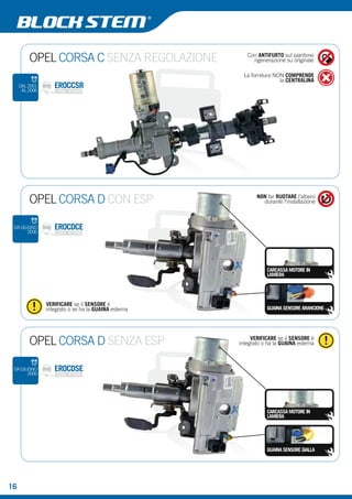 OPEL CORSA C SENZA REGOLAZIONE Con ANTIFURTO sul piantone 
rigenerazione su originale 
La fornitura NON COMPRENDE 
la CENTRALINA EROCCSR 
EROCDCE 
DAL 2001 
AL 2006 
OPEL CORSA D CON ESP 
NON far RUOTARE l’albero 
durante l’installazione 
CARCASSA MOTORE IN 
LAMIERA 
GUAINA SENSORE ARANCIONE 
VERIFICARE se il SENSORE è 
integrato o se ha la GUAINA esterna 
DA GIUGNO 
OPEL CORSA D SENZA ESP VERIFICARE se il SENSORE è 
EROCDSE 
integrato o ha la GUAINA esterna 
CARCASSA MOTORE IN 
LAMIERA 
GUAINA SENSORE GIALLA 
16 
2006 
DA GIUGNO 
2006 
 