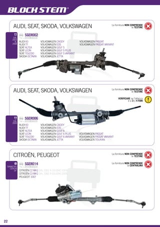 AUDI, SEAT, SKODA, VOLKSWAGEN 
MODELLO 
TRW2 
AUDI, SEAT, SKODA, VOLKSWAGEN La fornitura NON COMPRENDE 
le TESTINE 
CITROËN, PEUGEOT La fornitura NON COMPRENDE 
le TESTINE 
SGER014 
La fornitura NON COMPRENDE 
la CENTRALINA CITROËN C2 MK1 DAL 2002 A GIUGNO 2009 
CITROËN C3 MK1 DAL 2002 A GIUGNO 2009 
PEUGEOT 1007 
SCATOLE GUIDA ELETTROMECCANICHE 
DIAMETRO 
CERCHI 
14” 
La fornitura NON COMPRENDE 
le TESTINE 
SGER002 
AUDI A3 
AUDI TT 
SEAT ALTEA 
SEAT LEON 
SEAT TOLEDO 
SKODA OCTAVIA 
DAL 
2003 
AL 
2008 
VOLKSWAGEN CADDY 
VOLKSWAGEN EOS 
VOLKSWAGEN GOLF 5 
VOLKSWAGEN GOLF 5 PLUS 
VOLKSWAGEN GOLF 5 VARIANT 
VOLKSWAGEN JETTA 
VOLKSWAGEN PASSAT 
VOLKSWAGEN PASSAT VARIANT 
23 
VERIFICARE se l’attacco 
è a 3 o 4 FORI 
SGER006 
AUDI A3 
AUDI TT 
SEAT ALTEA 
SEAT LEON 
SEAT TOLEDO 
SKODA OCTAVIA 
DAL 
2009 
VOLKSWAGEN CADDY 
VOLKSWAGEN EOS 
VOLKSWAGEN GOLF 6 
VOLKSWAGEN GOLF 6 PLUS 
VOLKSWAGEN GOLF 6 VARIANT 
VOLKSWAGEN JETTA 
VOLKSWAGEN PASSAT 
VOLKSWAGEN PASSAT VARIANT 
VOLKSWAGEN TOURAN 
22 
 