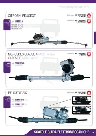 CITROËN, PEUGEOT La fornitura NON COMPRENDE 
le TESTINE 
SGER015 
La fornitura NON COMPRENDE 
la CENTRALINA CITROËN C2 MK1 DAL 2002 A GIUGNO 2009 
CITROËN C3 MK1 DAL 2002 A GIUGNO 2009 
PEUGEOT 1007 
DIAMETRO 
CERCHI 
15” 
MERCEDES CLASSE A MOD. W169 
CLASSE B MOD. W245 
La fornitura NON COMPRENDE 
le TESTINE 
PEUGEOT 207 La fornitura NON COMPRENDE 
le TESTINE 
PRESA SINGOLA 
PRESA DOPPIA 
SGERP27S PRESA 
SINGOLA 
SGERP27D PRESA 
DOPPIA 
MODELLO 
UNICO 
SCATOLE GUIDA ELETTROMECCANICHE 
SGERMCAB 
MODELLO 
UNICO 
www.epsrigenerati.com 
23 
 