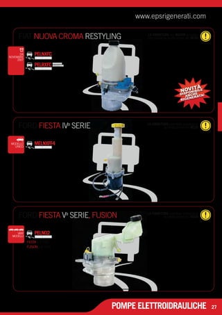 www.epsrigenerati.com 
FIAT NUOVA CROMA RESTYLING comunque la restituzione del RESO 
FORD FIESTA IV la restituzione del RESO a SERIE 
POMPE ELETTROIDRAULICHE 
27 
LA FORNITURA del NUOVO prevede 
PELNXFC 
PELRXFC PRODOTTO 
RIGENERATO 
DA 
NOVEMBRE 
2007 
NOVITÀ 
DISPONIBILE 
ANCHE 
RIGENERATA! 
LA FORNITURA potrebbe prevedere 
MODELLO MELNXFF4 
UNICO 
FORD FIESTA Va SERIE, FUSION LA FORNITURA potrebbe prevedere 
la restituzione del RESO 
VARI PELN02 
MODELLI 
FIESTA 1.6 TDCI 
FUSION 1.6 TDCI 
 