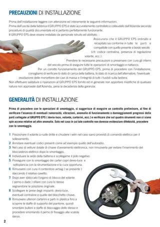 PRECAUZIONI DI INSTALLAZIONE 
Prima dell’installazione leggere con attenzione ed interamente le seguenti informazioni. 
Prima dell’uscita dalla fabbrica il GRUPPO EPS è stato accuratamente controllato e collaudato dall’Azienda secondo 
procedure di qualità documentate ed è pertanto perfettamente funzionante. 
Il GRUPPO EPS deve essere installato da personale istruito ed abilitato. 
Assicurarsi che il GRUPPO EPS ordinato e 
recapitato sia conforme in tutte le parti e 
compatibile con quello presente a bordo veicolo 
(cfr. codice centralina, presenza di regolazione 
volante, ecc.). 
Prendere le necessarie precauzioni a preservare con cura gli interni 
del veicolo prima di eseguire tutte le operazioni di smontaggio e riattacco. 
Per un corretto funzionamento del GRUPPO EPS, prima di procedere con l’installazione, 
consigliamo di verificare lo stato di carica della batteria, lo stato di ricarica dell’alternatore, l’eventuale 
ossidazione delle morsettiere dei cavi di massa e l’integrità di tutti i fusibili sulla tastiera. 
Non effettuare saldature o riparazioni al GRUPPO EPS fornito ed in generale non apportare modifiche di qualsiasi 
natura non approvate dall’Azienda, pena la decadenza della garanzia. 
GENERALITÀ DI INSTALLAZIONE 
Prima di procedere con le operazioni di smontaggio, si suggerisce di eseguire un controllo preliminare, al fine di 
verificare l’assenza di eventuali rumorosità, vibrazioni, anomalie di funzionamento o danneggiamenti pregressi della 
parti collegate al GRUPPO EPS ( devio-luce, volante, carterini, ecc.) e verificare che sul quadro strumenti non ci siano 
spie accese relative ad altre anomalie. Solo nel caso in cui tale controllo non dovesse evidenziare difettosità, procedere 
con lo smontaggio. 
1 Posizionare il volante a ruote dritte e chiudere i vetri nel caso siano provvisti di comando elettrico per il 
sollevamento. 
2 Annotare eventuali codici presenti come ad esempio quello dell’autoradio. 
3 Nel caso di vetture dotate di chiave d’avviamento elettronica, non rimuoverla per evitare l’inserimento del 
bloccasterzo elettrico dopo lo smontaggio. 
4 Individuare la sede della batteria e scollegarne il polo negativo. 
5 Proseguire con lo smontaggio dei carter copri devio-luce e 
sottoplancia con la strumentazione e la cura opportuna. 
6 Rimuovere con cura il contenitore airbag ( se presente ) 
staccando il relativo cavetto. 
7 Dopo aver sbloccato l’organo di blocco del volante 
( perno o dado ) sfilare con cura lo stesso 
segnandone la posizione originale. 
8 Scollegare le prese degli impianti: devio-luce, 
eventuali centraline e quelle del blocchetto chiave. 
9 Rimuovere ulteriori carterini e parti in plastica fino a 
scoprire le staffe di supporto del piantone, quindi 
smontare bulloni e staffe di bloccaggio dello stesso e 
procedere smontando il perno di fissaggio alla scatola 
sterzo. 
2 
 