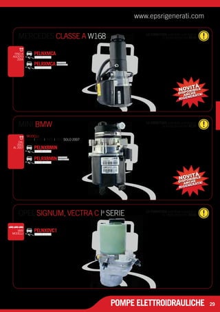 www.epsrigenerati.com 
MINI BMW la restituzione del RESO 
OPEL SIGNUM, VECTRA C I la restituzione del RESO a SERIE 
POMPE ELETTROIDRAULICHE 
29 
MERCEDES CLASSE A W168 
PELNXMCA 
LA FORNITURA potrebbe prevedere 
la restituzione del RESO 
FINO A 
AGOSTO 
2004 
PELRXMCA PRODOTTO 
RIGENERATO 
NOVITÀ 
DISPONIBILE 
ANCHE 
RIGENERATA! 
LA FORNITURA potrebbe prevedere 
VARI PELNXOVC1 
MODELLI 
LA FORNITURA potrebbe prevedere 
PELNXBMIN 
PELRXBMIN PRODOTTO 
RIGENERATO 
DAL 
2001 
AL 2007 
NOVITÀ 
DISPONIBILE 
ANCHE 
RIGENERATA! 
MODELLI 
R50 | R52 | R53 | R56 SOLO 2007 
 