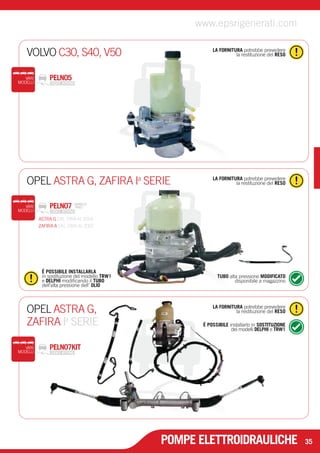 VOLVO C30, S40, V50 la restituzione del RESO 
LA FORNITURA potrebbe prevedere 
OPEL ASTRA G, ZAFIRA I la restituzione del RESO a SERIE 
LA FORNITURA potrebbe prevedere 
LA FORNITURA potrebbe prevedere 
la restituzione del RESO 
É POSSIBILE installarlo in SOSTITUZIONE 
dei modelli DELPHI e TRW1 
OPEL ASTRA G, 
ZAFIRA Ia SERIE 
VARI PELN07KIT 
MODELLI 
www.epsrigenerati.com 
29 
É POSSIBILE INSTALLARLA 
in sostituzione del modello TRW1 
e DELPHI modificando il TUBO 
dell’alta pressione dell’ OLIO 
TUBO alta pressione MODIFICATO 
disponibile a magazzino 
PELN07 MODELLO 
VARI TRW2 
MODELLI 
POMPE ELETTROIDRAULICHE 35 
VARI PELN05 
MODELLI 
ASTRA G DAL 1998 AL 2004 
ZAFIRA A DAL 1999 AL 2005 
 