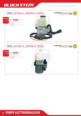 OPEL ASTRA H, ZAFIRA IIa SERIE 
MODELLO 
TRW 
OPEL ASTRA H, ZAFIRA IIa SERIE 
PELN09 
MODELLO 
ZF 
POMPE ELETTROIDRAULICHE 
LA FORNITURA potrebbe prevedere 
la restituzione del RESO 
VARI 
MODELLI 
PELN08 
LA FORNITURA potrebbe prevedere 
la restituzione del RESO 
VARI 
MODELLI 
36 
www.epsrigenerati.com 
ASTRA H DAL 2005 AL 2011 
ZAFIRA B DAL 2005 AL 2011 
ASTRA H DAL 2005 AL 2011 
ZAFIRA B DAL 2005 AL 2011 
 