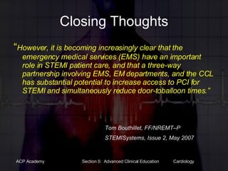 Closing Thoughts “ However, it is becoming increasingly clear that the emergency medical services (EMS) have an important role in STEMI patient care, and that a three-way partnership involving EMS, EM departments, and the CCL has substantial potential to increase access to PCI for STEMI and simultaneously reduce door-toballoon times.” Tom Bouthillet, FF/NREMT–P STEMISystems, Issue 2, May 2007 