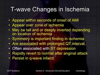 T-wave Changes in Ischemia Appear within seconds of onset of AMI Appear over zone of ischemia May be tall and or deeply inverted depending on location of ischemia Symmetry is important finding in ischemia Are associated with prolonged QT interval Often associated with  ST depression Rapidly revert to normal after anginal attack Persist in q-wave infarct. 