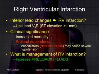 Right Ventricular Infarction Inferior lead changes    RV infarction? Use lead V 4 R (ST elevation >1 mm) Clinical significance: Increased mortality Preload dependence Vasodilators ( Nitrates, MSO4 ) may cause severe hypotension What is management of RV infarction? Increase PRELOAD!! (FLUIDS) 