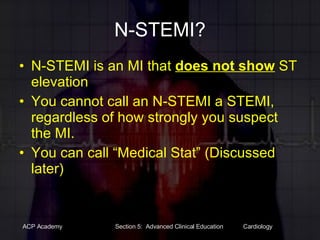 N-STEMI? N-STEMI is an MI that  does not show  ST elevation You cannot call an N-STEMI a STEMI, regardless of how strongly you suspect the MI. You can call “Medical Stat” (Discussed later) 