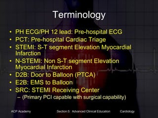 Terminology PH ECG/PH 12 lead: Pre-hospital ECG PCT: Pre-hospital Cardiac Triage STEMI: S-T segment Elevation Myocardial Infarction N-STEMI: Non S-T segment Elevation Myocardial Infarction D2B: Door to Balloon (PTCA) E2B: EMS to Balloon SRC: STEMI Receiving Center  (Primary PCI capable with surgical capability) 