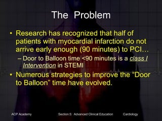 The  Problem Research has recognized that half of  patients with myocardial infarction do not arrive early enough (90 minutes) to PCI… Door to Balloon time <90 minutes is a  class I Intervention  in STEMI Numerous strategies to improve the “Door to Balloon” time have evolved.  