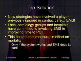 The Solution New strategies have involved a player previously ignored in cardiac care… EMS! Local cardiology groups and hospitals have committed to involving EMS in improving time to PCI! This has a direct measurable effect on mortality!!! Only if the system works and EMS does its part! 