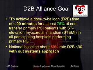 D2B Alliance Goal “ To achieve a door-to-balloon (D2B) time of    90 minutes  for at least  75%  of non-transfer primary PCI patients with ST-elevation myocardial infarction (STEMI) in all participating hospitals performing primary PCI” National baseline about  50%  rate D2B   90  with out systems approach 