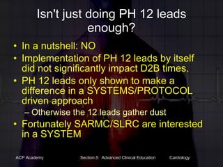 Isn't just doing PH 12 leads enough? In a nutshell: NO Implementation of PH 12 leads by itself did not significantly impact D2B times. PH 12 leads only shown to make a difference in a SYSTEMS/PROTOCOL driven approach Otherwise the 12 leads gather dust Fortunately SARMC/SLRC are interested in a SYSTEM 