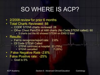 SO WHERE IS ACP? 2/2008 review for prior 6 months Total Charts Reviewed: 88 CODE STEMI charts reviewed: 28 Other Chest Pain/DX of AMI charts (No Code STEMI called): 60  3 charts out the 60 showed STEMI on EMS12 lead Results: Fail to recognize/report rate:    2.6% Of Code STEMI Called STEMI continued at hospital:  21 (75%) STEMI cancelled:                      7 (25%)   False Negative Rate -2.6% False Positive rate:  -25% Goal is 5% 