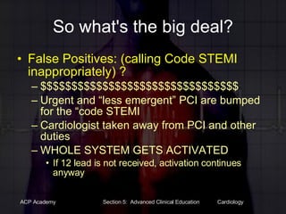 So what's the big deal? False Positives: (calling Code STEMI inappropriately) ? $$$$$$$$$$$$$$$$$$$$$$$$$$$$$$$$ Urgent and “less emergent” PCI are bumped for the “code STEMI Cardiologist taken away from PCI and other duties WHOLE SYSTEM GETS ACTIVATED  If 12 lead is not received, activation continues anyway 