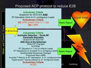 Proposed ACP protocol to reduce E2B Obtain  and Transmit 12 lead Inclusionary Criteria  Suspicion for ACS S/S  AND ST Elevation 2mm in 2+ contiguous Leads   Exclusionary Criteria  NO  QRS greater than 0.11  OR NO  LBBB  Inclusionary Criteria  Automatic Detection : “Acute MI” Paramedic Discretion Suspicion for ACS S/S AND (Any of the following): Global  ST Changes N-STEMI ST Elevation in 1 mm in Inferior Leads ST Depression or Inverted Ts in contiguous leads Questionable Reciprocal Changes  Presumed New LBBB Inverted T-Waves or ST depression  in 2+ contiguous leads Hyper-acute T waves present in 2+ contiguous leads. Exclusionary Criteria  NONE CODE STEMI Medical  STAT PH ECG Eval Radio Report Radio Report 