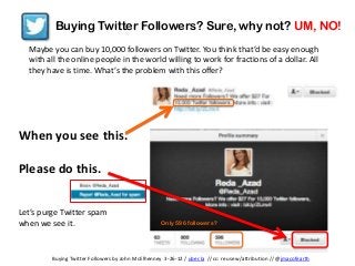 Buying Twitter Followers? Sure, why not? UM, NO!
  Maybe you can buy 10,000 followers on Twitter. You think that’d be easy enough
  with all the online people in the world willing to work for fractions of a dollar. All
  they have is time. What’s the problem with this offer?




When you see this.

Please do this.


Let’s purge Twitter spam
when we see it.                                     Only 596 followers?




         Buying Twitter Followers by John McElhenney 3-26-12 / uber.la // cc: reuse w/attribution // @jmacofearth
 