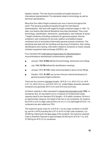 logistics industry. This has become possible principally because of
international standardisation.The standards relate to terminology as well as
technical specifications.
More than five million freight containers are now in service throughout the
world. This became possible principally through the international
standardization. ISO work with regard to freight containers began in 1961. To
date, over twenty International Standards have been developed. They cover
terminology, classification, dimensions, specifications, test methods of series
1 freight containers (including containers for general purposes, thermal
containers, tank containers for dry bulk, platform and platform-based
containers) and of air/surface (intermodal) general purpose containers. The
standards also deal with the handling and securing of containers, their coding,
identification) and marking, information related to containers on board vessels,
container equipment data exchange (CEDEX), etc.
Four important ISO (International Organization for Standardization)
recommendations standardized containerization globally:
! January 1968: R-668 defined the terminology, dimensions and ratings
! July 1968: R-790 defined the identification markings
! January 1970: R-1161 made recommendations about corner fittings
! October 1970: R-1897 set out the minimum internal dimensions of
general purpose freight containers.
There are five common standard lengths, 20-ft (6.1 m), 40-ft (12.2 m), 45-ft
(13.7 m), 48-ft (14.6 m), and 53-ft (16.2 m). United States domestic standard
containers are generally 48 ft (15 m) and 53-ft (rail and truck).
Container capacity is often expressed in twenty-foot equivalent units (TEU, or
sometimes teu). An equivalent unit is a measure of containerized cargo
capacity equal to one standard 20 ft (length) × 8 ft (width) container. As this is
an approximate measure, the height of the box is not considered, for instance
the 9 ft 6 in (2.9 m) High cube and the 4-ft 3-in (1.3 m) half height 20 ft (6.1 m)
containers are also called one TEU.
The maximum gross mass for a 20 ft (6.1 m) dry cargo container is 24,000
kg, and for a 40-ft (including the 2.87 m (9 ft 6 in) high cube container), it is
30,480 kg. Allowing for the tare mass of the container, the maximum payload
mass is therefore reduced to approximately 22,000 kg for 20 ft (6.1 m), and
27,000 kg for 40 ft (12 m) containers.
10
 