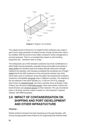 Diagram 1. Diagram of a container
The original choice of 8-foot (2.4 m) height for ISO containers was made in
part to suit a large proportion of railway tunnels, though sometunnels had to
be modified. With the arrival of even taller containers, further enlargement is
proving necessary. There is a corresponding impact on port handling
equipment and containers slots on ships .
The widespread use of ISO standard containers has driven modifications in
other freight-moving standards, gradually forcing removable truck bodies or
swap bodies into standard sizes and shapes (though without the strength
needed to be stacked), and changing completely the worldwide use of freight
pallets that fit into ISO containers or into commercial vehicles.Use of the
same basic sizes of containers across the globe has lessened the problems
caused by incompatible rail gauge sizes in different countries. The majority of
the rail networks in the world operate on a 1,435 mm (4 ft 8 1
D2
in)gauge
track known as standard gauge, but many countries (such as Russia, India,
Finland, and Lithuania) usebroader gauges, while many others in Africa and
South America use narrower gauges on their networks. The use of container
trains in all these countries makes it easier for trans-shipment between
railways with differing gauges.
3.0 IMPACT OF CONTAINERISATION ON
SHIPPING AND PORT DEVELOPMENT
AND OTHER INFRASTUCTURE
Shipping :
Global container transport has been booming over the past decades, with
annual average growth rates of about 8.3% outgrowing total maritime trade
11
 