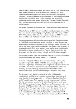 volumes) by 5% per annum over the period from 1987 to 1999. Total maritime
trade grew on average by 3.3% per annum. On more than 90% of the
containerisable cargo moves in containers between highly industrialized
countries. This is a remarkable market penetration for a technology that dates
only from the mid- 1950s, when the first converted ship carrying 58
containers made its initial voyage between New York and Houston. Since then
there has been a continual increase in both number and average size of
containerships.
The growth has been accompanied with a large increase in the size of ships
Ships built prior to 1969 were converted from breakbulk ships or tankers. The
first purpose-built containershipsgenerally had capacity in the range of 750 to
1000 TEUs, with about 9 metre draft , and service speeds of 18 to 21 knots.
They were fitted with shipboard cranes to handle the containers.
Subsequently larger and faster containerships were built. Capacity increased
to 1500 TEUS and service speed ranged from 20 to 23 knots. These ships
weredesigned to utilize dockside rather than shipboard cranes. Removing the
cranes increased cargo-handling productivity and allowed more containers to
be stowed on deck. Then came what are known as Panamax containerships
designed to be able to pass through the Panama Canal which limited the
dimensions of a ship to289.5 meters in length and 32.2 metres inbreadth .
Ships built in the early 1970s had capacity in the 1000 to 2500 TEUrange,with
draft up to 10 meters and service speed of 22 to 26 knots.
In the late 1970s/early 1980s containership size increased further , with
capacitymoving into the 1500 to 3000 TEU range, including a number of
Panamax design ships. Some ships were designed to higher service speeds
but with the rise in fuel prices, higher speed was sacrificed to achieve fuel
economy. Subsequent design improvements in the late 80s further
increasedcapacity of Panamax containerships to more than 4000 TEUs.
The important event during the second half of the 1990s was the
introduction of post-Panamax vessels which essentially, are shorter and
wider than the dimensions permitted by the Panama Canal and therefore
couldn’t use this route. Their capacity however became virtually limitless.
The first such vessels acquired by American President Lines could carry
4400 TEU and were used for trans- Pacific service.This increased in the next
decade to 5000TEUs and more.The other advantage to post- Panamax
designs is their relatively cheaper cost of construction due to their shorter
length . Length is the most costly component of a ship. Shorter length is
compensated by the larger width which gives it the additional benefit of
virtually no requirement for ballast. This makes it more fuel efficient. Most of
12
 