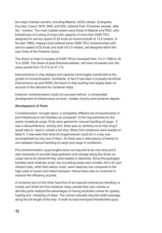 the major linehaul carriers, including Maersk, OOCL,Hanjin, Evergreen,
Hyundai, Cosco, NYK, MOL and NOL ordered Post -Panamax vessels after
the ’ nineties. The most notable orders were those of Maersk and P&O, who
tookdelivery of a string of ships with capacity of more than 6000 TEU,
designed for service speed of 25 knots at maximumdraft of 13.5 meters. In
the late 1990s, Hapag Lloyd ordered seven 4800 TEU containerships with
service speed of 25 knots and draft of13.5 meters, yet designed within the
size limits of the Panama Canal.
The share of ships in excess of 5,000 TEUs increased from 1% in 1996 to 30
% in 2006. The share of post-Panamaxvessels will have increased over the
same period from 15.4 % to 47.1 %.
Improvements in ship designs and capacity have hugely contributed to the
growth of containerisation worldwide. In fact it has been a mutually beneficial
phenomenon as post-WWII ,the boom in ship building has largely been on
account of the demand for container ships.
However containerisation could not succeed without a comparable
development of infrastructure on land , notably of ports and container depots.
Development of Ports
Containerization brought about a completely different set of requirements in
port infrastructure and facilities as compared to the requirements for the
earlier breakbulk cargo. Ports were geared for manual handling of cargo . It
was a labourintensive activity and there was no certainty as to how long it
would take to load or unload a full ship. When first containers were loaded on
Ideal X it was seen that what 20 longshoremen could do in a day was
accomplished by only one of them. Or there was a redundancy of twenty to
one between manual handling of cargo and cargo in containers.
Pre-containerisation ,quay lengths were not required to be very long and it
was necessary to provide large godowns and storage along the docks as
cargo had to be stored till they were loaded or delivered. Since the packages
handled were relatively small ,the circulating areas were smaller. All in all, port
related costs, other than labour costs, were relatively low compared to the
high costs of ocean and inland transport. Hence there was no incentive to
improve the efficiency at ports.
A container port on the other hand first of all required mechanical handling i.e
cranes and while the first container ships carried their own cranes or
derricks,ports realized the advantages of having dockside cranes for speedy
loading and unloading of ships. The cranes naturally required wider passage
along the full length of the ship in order to load evenlyand thereforethe quay
13
 