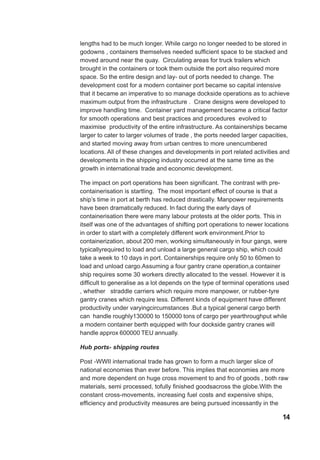 lengths had to be much longer. While cargo no longer needed to be stored in
godowns , containers themselves needed sufficient space to be stacked and
moved around near the quay. Circulating areas for truck trailers which
brought in the containers or took them outside the port also required more
space. So the entire design and lay- out of ports needed to change. The
development cost for a modern container port became so capital intensive
that it became an imperative to so manage dockside operations as to achieve
maximum output from the infrastructure . Crane designs were developed to
improve handling time. Container yard management became a critical factor
for smooth operations and best practices and procedures evolved to
maximise productivity of the entire infrastructure. As containerships became
larger to cater to larger volumes of trade , the ports needed larger capacities,
and started moving away from urban centres to more unencumbered
locations. All of these changes and developments in port related activities and
developments in the shipping industry occurred at the same time as the
growth in international trade and economic development.
The impact on port operations has been significant. The contrast with pre-
containerisation is startling. The most important effect of course is that a
ship’s time in port at berth has reduced drastically. Manpower requirements
have been dramatically reduced. In fact during the early days of
containerisation there were many labour protests at the older ports. This in
itself was one of the advantages of shifting port operations to newer locations
in order to start with a completely different work environment.Prior to
containerization, about 200 men, working simultaneously in four gangs, were
typicallyrequired to load and unload a large general cargo ship, which could
take a week to 10 days in port. Containerships require only 50 to 60men to
load and unload cargo.Assuming a four gantry crane operation,a container
ship requires some 30 workers directly allocated to the vessel. However it is
difficult to generalise as a lot depends on the type of terminal operations used
, whether straddle carriers which require more manpower, or rubber-tyre
gantry cranes which require less. Different kinds of equipment have different
productivity under varyingcircumstances .But a typical general cargo berth
can handle roughly130000 to 150000 tons of cargo per yearthroughput while
a modern container berth equipped with four dockside gantry cranes will
handle approx 600000 TEU annually.
Hub ports- shipping routes
Post -WWII international trade has grown to form a much larger slice of
national economies than ever before. This implies that economies are more
and more dependent on huge cross movement to and fro of goods , both raw
materials, semi processed, tofully finished goodsacross the globe.With the
constant cross-movements, increasing fuel costs and expensive ships,
efficiency and productivity measures are being pursued incessantly in the
14
 