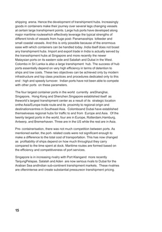 shipping arena. Hence the development of transhipment hubs. Increasingly
goods in containers make their journey over several legs changing vessels
at certain large transhipment points. Large hub ports have developed along
major maritime routeswhich effectively leverage the typical strengths of
different kinds of vessels from huge post- Panamaxships tofeeder and
small coastal vessels. And this is only possible because of the enormous
ease with which containers can be handled today .India itself does not boast
any transhipment hubs. Import and export trade in India is actually served by
the transshipment hubs at Singapore and more recently the newer
Malaysian ports on its eastern side and Salallah and Dubai in the West.
Colombo in Sri Lanka is also a large transhipment hub. The success of hub
ports essentially depend on very high efficiency in terms of detention to
ships and low costs. These two objectives can be achieved only by modern
infrastructure and top class practices and procedures dedicated only to this
end : high and speedy turnover. Indian ports have not been able to compete
with other ports on these parameters.
The four largest container ports in the world currently areShanghai,
Singapore, Hong Kong and Shenzhen.Singapore established itself as
theworld’s largest transhipment center as a result of its strategic location
onthe Asia/Europe trade route and its proximity to regional origin and
destinationcentres in Southeast Asia. Colomboand Dubai have established
themselvesas regional hubs for traffic to and from Europe and Asia. Of the
twenty largest ports in the world, four are in Europe, Rotterdam,Hamburg,
Antwerp, and Bremerhaven. Three are in the US while the rest are in Asia.
Pre- containerisation, there was not much competition between ports. As
mentioned earlier, the port- related costs were not significant enough to
make a difference to the total cost of transportation. This has now changed
as profitability of ships depend on how much throughput they carry
compared to the time spent at dock. Maritime routes are formed based on
the efficiency and competitiveness of port services.
Singapore is in increasing rivalry with Port Klangand more recently
TanjungPelapas. Salalah and Aden are now serious rivals to Dubai for the
Arabian Sea andIndian sub-continent transhipment markets. These rivalries
are oftenintense and create substantial pressureon transhipment pricing.
15
 
