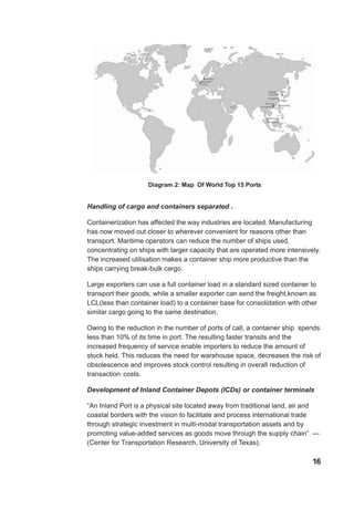 Diagram 2: Map Of World Top 15 Ports
Handling of cargo and containers separated .
Containerization has affected the way industries are located. Manufacturing
has now moved out closer to wherever convenient for reasons other than
transport. Maritime operators can reduce the number of ships used,
concentrating on ships with larger capacity that are operated more intensively.
The increased utilisation makes a container ship more productive than the
ships carrying break-bulk cargo.
Large exporters can use a full container load in a standard sized container to
transport their goods, while a smaller exporter can send the freight,known as
LCL(less than container load) to a container base for consolidation with other
similar cargo going to the same destination.
Owing to the reduction in the number of ports of call, a container ship spends
less than 10% of its time in port. The resulting faster transits and the
increased frequency of service enable importers to reduce the amount of
stock held. This reduces the need for warehouse space, decreases the risk of
obsolescence and improves stock control resulting in overall reduction of
transaction costs.
Development of Inland Container Depots (ICDs) or container terminals
“An Inland Port is a physical site located away from traditional land, air and
coastal borders with the vision to facilitate and process international trade
through strategic investment in multi-modal transportation assets and by
promoting value-added services as goods move through the supply chain”. —
(Center for Transportation Research, University of Texas).
16
 