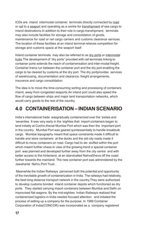 ICDs are inland intermodal container terminals directly connected by road
or rail to a seaport and operating as a centre for transhipment of sea cargo to
inland destinations.In addition to their role in cargo transhipment, terminals
may also include facilities for storage and consolidation of goods,
maintenance for road or rail cargo carriers and customs clearance services.
The location of these facilities at an inland terminal relieves competition for
storage and customs space at the seaport itself.
Inland container terminals may also be referred to as dry ports or intermodal
hubs.The development of “dry ports” provided with rail terminals linking to
container ports extends the reach of containerisation and inter-modal freight.
Container trains run between the container port and the dry port enabling the
cargo to be cleared by customs at the dry port. The dry portprovides services
of warehousing, documentation and clearance, freight arrangements,
insurance and cargo consolidation.
The idea is to move the time-consuming sorting and processing of containers
inland, away from congested seaports.An inland port could also speed the
flow of cargo between ships and major land transportation networks, which
would carry goods to the rest of the country.
4.0 CONTAINERISATION – INDIAN SCENARIO
India’s international trade wasgradually containerized over the ‘sixties and
‘seventies. It was very early in the ‘eighties that import containers began to
land initially at Cochin,thenat Mumbai Port which was then the important port
in the country . Mumbai Port was geared quintessentially to handle breakbulk
cargo. Mumbai topography meant that space constraints made it difficult to
handle and store containers at the docks and the old city roads made it
difficult to move containers on road. Cargo had to de- stuffed within the port
which meant further chaos.In view of the growing trend a special container
port was planned and developed further away from the city centre and with
better access to the hinterland, at an islandcalled NahvaSheva off the coast
further towards the mainland. The new container port was administered by the
Jawaharlal Nehru Port Trust .
Meanwhile the Indian Railways perceived both the potential and opportunity
of the inevitable growth of containerization in India. The railways had relatively,
the best long distance transport network in the country.They were authorized
to develop customs bonded inland container depots which functioned as dry
ports. They started carrying import containers between Mumbai and Delhi on
improvised flat wagons. By the mid-eighties Indian Railways realized that
containerized logistics in India needed focused attention and initiated the
process of setting up a company for the purpose. In 1989 Container
Corporation of India(CONCOR) was incorporated as a company registered
17
 