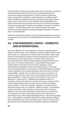 Containerization in India was essentially driven by the compulsion imposed by
international trade requirements which were increasingly dealing with
containerized cargo.A large proportion of import and export goods were
initially containerized or destuffed at port terminals or at container freight
stations located just outside the port area. Export and import goods moved
break- bulk in trucks from and to the hinterland. With the development of
inland container terminals and regular rail services, the inherent advantages
of inland ports appealed to importers and exporters and bonded movement in
containers directly between ports and factories became widespread.
Customs and excise regulations gradually changed to facilitate and enable
these new developments.
However containerized movement of domestic cargo developed less slowly. It
is necessary here to indicate the essential differences between the two kinds
of cargo.
5.0 CONTAINERIZED CARGO – DOMESTIC
AND INTERNATIONAL
The critical difference lies in the regulatory framework. Imported cargo is
liable for customs duties and is therefore received at notified Customs check
points where it is examined and customs levies are imposed. Export cargo
requires to be checked by Customs to ensure that goods for export are as
permitted by the government policies. Therefore export cargo is also
examined at the same notified checkpoints before being permitted to leave
the country. The Customs department is responsible for ensuring the
implementation of the extant import and export regulations. Since
containerized transportation involves the carriage of goods in containers
which are sealed at origin and not opened en route till final delivery, worldwide,
customs regulations have evolved procedures which take care of customs
responsibilities. Typically once a customs seal is put on a container in its
country of origin, the box moves under a bond provided by the carrier who
assumes liability for safety of the goods. Once landed in India, the box is
delivered to Customs at the manifested final destination where it is
examined, customs duty levied and released. All ports are customs bonded.
Inland container depots which have been customs notified are likewise
customs bonded. In the case of exports, regulations now permit that the
excise seal once placed on a container stuffed at a factory, is accepted by
customs authorities at their discretion and let export order is issued for
dispatch to port and further embarkation. Goods which move under these
circumstances are known to be moving under bond and are known as
import/export cargo. If the sealing/ desealingprocedure isdone at the gateway
port , and the goods nevertheless still move in containerized form between
port and hinterland they move as domestic cargo. They do not move under
bond and do not go through the same stringent procedures prescribed by
19
 